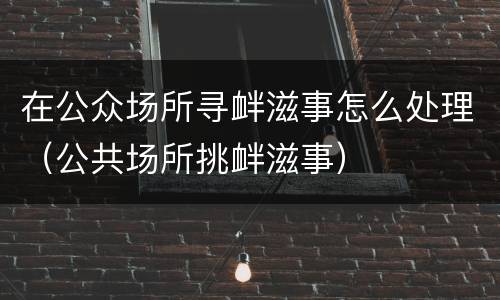 在公众场所寻衅滋事怎么处理（公共场所挑衅滋事）