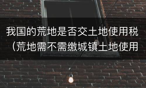 我国的荒地是否交土地使用税（荒地需不需缴城镇土地使用税）