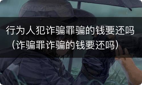 行为人犯诈骗罪骗的钱要还吗（诈骗罪诈骗的钱要还吗）
