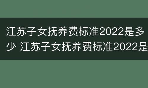 江苏子女抚养费标准2022是多少 江苏子女抚养费标准2022是多少钱