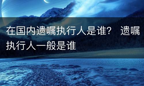 在国内遗嘱执行人是谁？ 遗嘱执行人一般是谁
