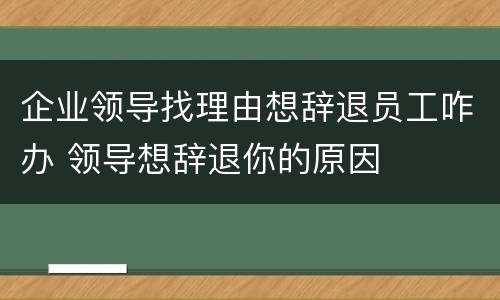 企业领导找理由想辞退员工咋办 领导想辞退你的原因