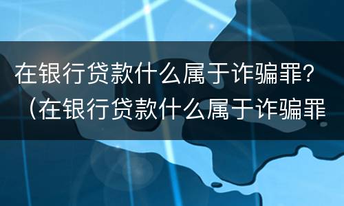 在银行贷款什么属于诈骗罪？（在银行贷款什么属于诈骗罪名）
