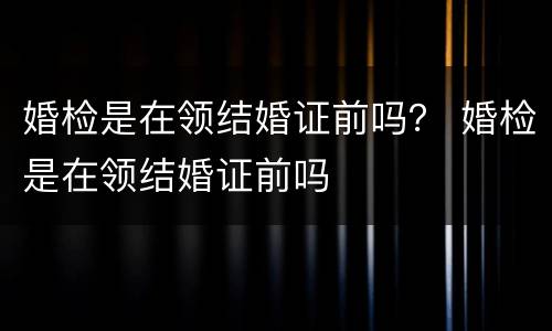 婚检是在领结婚证前吗？ 婚检是在领结婚证前吗