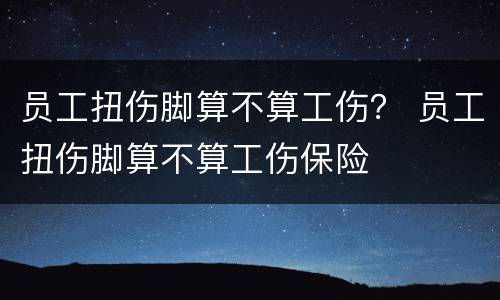 员工扭伤脚算不算工伤？ 员工扭伤脚算不算工伤保险