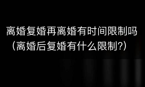 离婚复婚再离婚有时间限制吗（离婚后复婚有什么限制?）