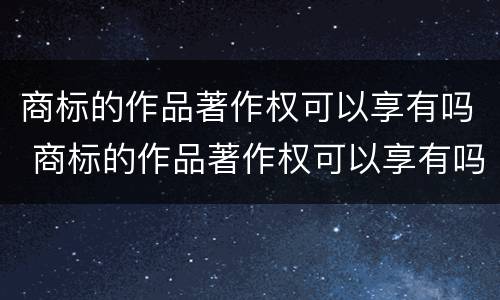 商标的作品著作权可以享有吗 商标的作品著作权可以享有吗知乎