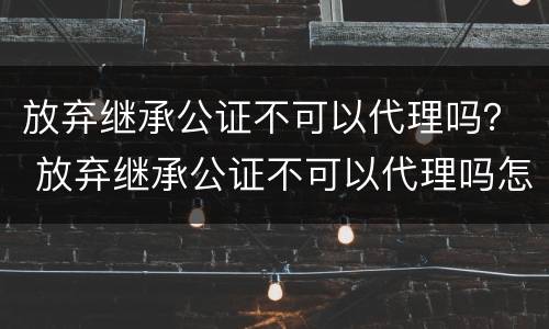 放弃继承公证不可以代理吗？ 放弃继承公证不可以代理吗怎么办
