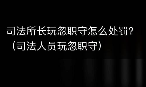 司法所长玩忽职守怎么处罚？（司法人员玩忽职守）
