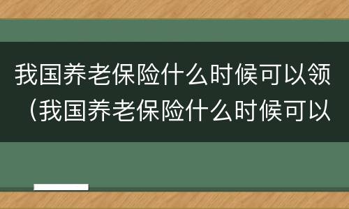 我国养老保险什么时候可以领（我国养老保险什么时候可以领钱）