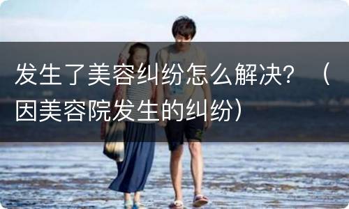 发生了美容纠纷怎么解决？（因美容院发生的纠纷）
