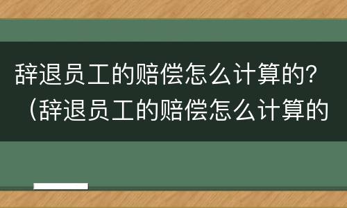 辞退员工的赔偿怎么计算的？（辞退员工的赔偿怎么计算的啊）
