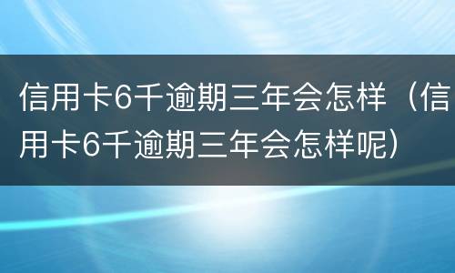 信用卡6千逾期三年会怎样（信用卡6千逾期三年会怎样呢）