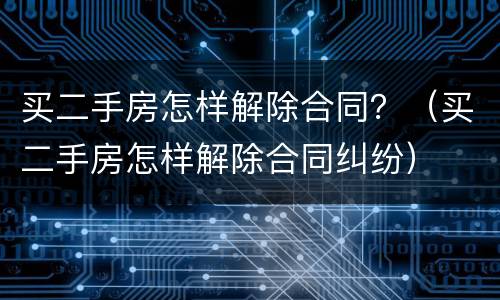 买二手房怎样解除合同？（买二手房怎样解除合同纠纷）