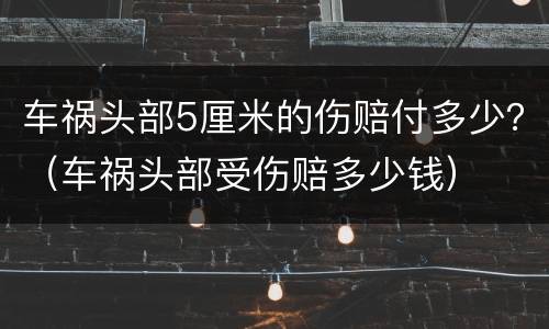 车祸头部5厘米的伤赔付多少？（车祸头部受伤赔多少钱）