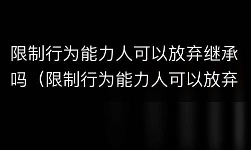 限制行为能力人可以放弃继承吗（限制行为能力人可以放弃继承吗法律）