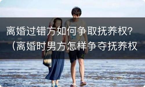 离婚过错方如何争取抚养权？（离婚时男方怎样争夺抚养权）