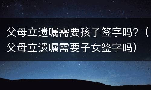 父母立遗嘱需要孩子签字吗?（父母立遗嘱需要子女签字吗）