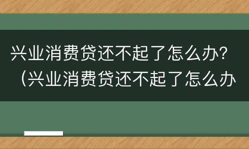 兴业消费贷还不起了怎么办？（兴业消费贷还不起了怎么办）