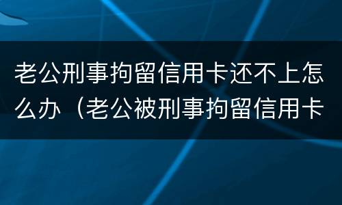 老公刑事拘留信用卡还不上怎么办（老公被刑事拘留信用卡还不上怎么办）