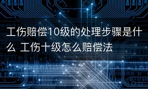 工伤赔偿10级的处理步骤是什么 工伤十级怎么赔偿法