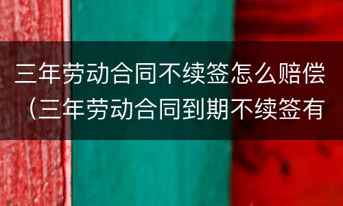 三年劳动合同不续签怎么赔偿（三年劳动合同到期不续签有补偿吗）