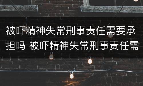 被吓精神失常刑事责任需要承担吗 被吓精神失常刑事责任需要承担吗怎么办