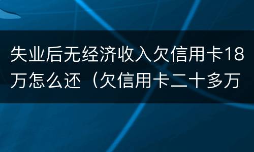 失业后无经济收入欠信用卡18万怎么还（欠信用卡二十多万 没能力还款怎么办）