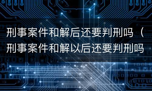 刑事案件和解后还要判刑吗（刑事案件和解以后还要判刑吗）
