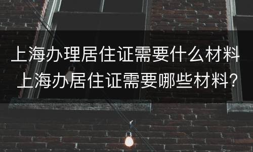 上海办理居住证需要什么材料 上海办居住证需要哪些材料?