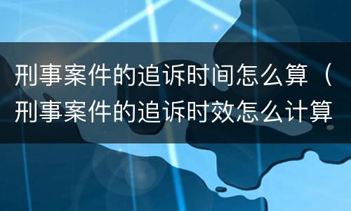 刑事案件的追诉时间怎么算（刑事案件的追诉时效怎么计算）
