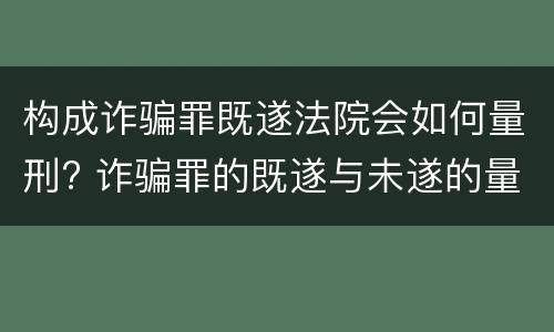 构成诈骗罪既遂法院会如何量刑? 诈骗罪的既遂与未遂的量刑