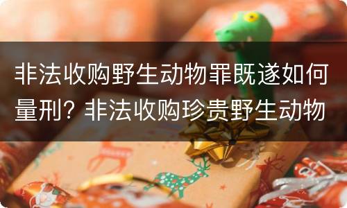 非法收购野生动物罪既遂如何量刑? 非法收购珍贵野生动物罪的犯罪故意