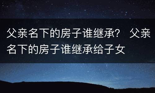 父亲名下的房子谁继承？ 父亲名下的房子谁继承给子女