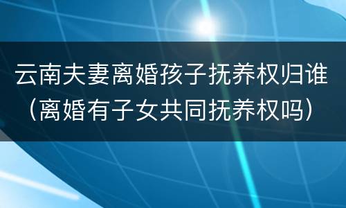 云南夫妻离婚孩子抚养权归谁（离婚有子女共同抚养权吗）