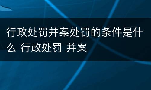 行政处罚并案处罚的条件是什么 行政处罚 并案