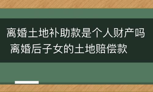 离婚土地补助款是个人财产吗 离婚后子女的土地赔偿款