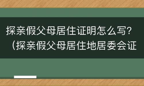 探亲假父母居住证明怎么写？（探亲假父母居住地居委会证明怎么写）