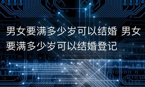 男女要满多少岁可以结婚 男女要满多少岁可以结婚登记