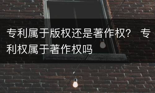 专利属于版权还是著作权？ 专利权属于著作权吗