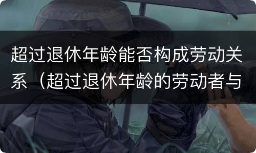 超过退休年龄能否构成劳动关系（超过退休年龄的劳动者与用人单位是否构成劳动关系）