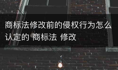 商标法修改前的侵权行为怎么认定的 商标法 修改