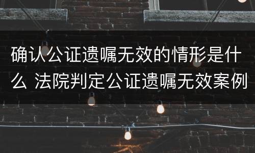 确认公证遗嘱无效的情形是什么 法院判定公证遗嘱无效案例