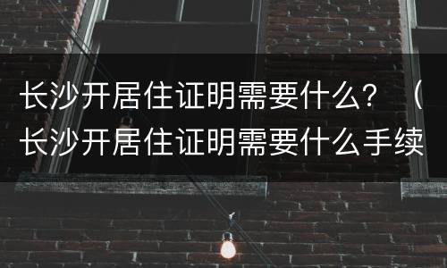 长沙开居住证明需要什么？（长沙开居住证明需要什么手续）