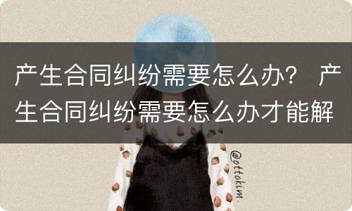 产生合同纠纷需要怎么办？ 产生合同纠纷需要怎么办才能解决