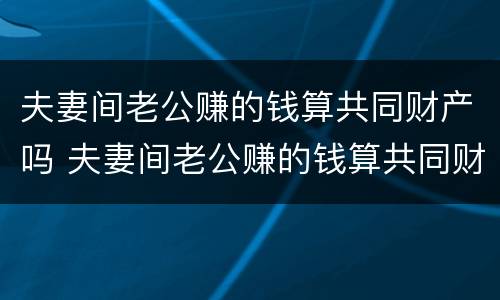 夫妻间老公赚的钱算共同财产吗 夫妻间老公赚的钱算共同财产吗知乎