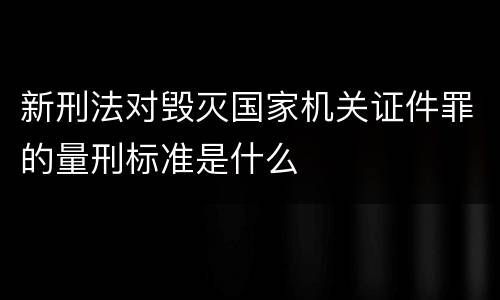 新刑法对毁灭国家机关证件罪的量刑标准是什么