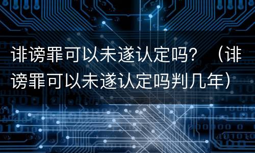 诽谤罪可以未遂认定吗？（诽谤罪可以未遂认定吗判几年）