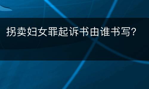 拐卖妇女罪起诉书由谁书写？