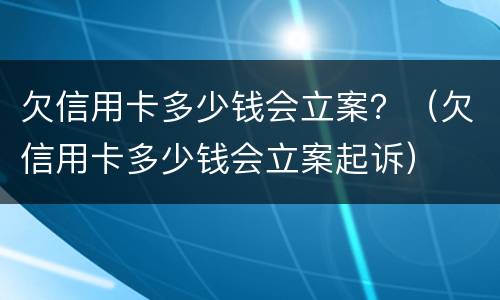 欠信用卡多少钱会立案？（欠信用卡多少钱会立案起诉）